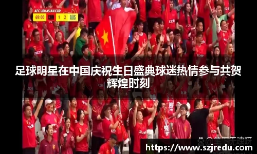 足球明星在中国庆祝生日盛典球迷热情参与共贺辉煌时刻
